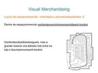 Visual Merchandising
Layout do espaçocomercial - orientação e percursosdosclientes -2
Dentro do espaçocomercial–osclientescaminhamemsentidoanti-horário
Osclientesnãosãotodosiguais, mas a
grande maioria vira àdireita mal entra na
loja e fazumpercursoanti-horário
 