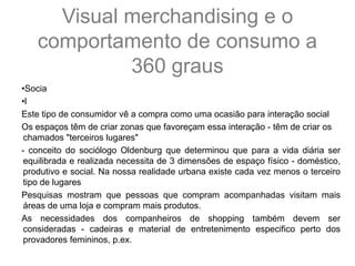 •Socia
•l
Este tipo de consumidor vê a compra como uma ocasião para interação social
Os espaços têm de criar zonas que favoreçam essa interação - têm de criar os
chamados "terceiros lugares"
- conceito do sociólogo Oldenburg que determinou que para a vida diária ser
equilibrada e realizada necessita de 3 dimensões de espaço físico - doméstico,
produtivo e social. Na nossa realidade urbana existe cada vez menos o terceiro
tipo de lugares
Pesquisas mostram que pessoas que compram acompanhadas visitam mais
áreas de uma loja e compram mais produtos.
As necessidades dos companheiros de shopping também devem ser
consideradas - cadeiras e material de entretenimento especifico perto dos
provadores femininos, p.ex.
Visual merchandising e o
comportamento de consumo a
360 graus
 