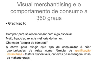 • Gratificação
Comprar para se recompensar com algo especial.
Muito ligado ao relax e melhoria do humor.
Chamado "terapia de compras"
A chave para atingir este tipo de consumidor é criar
oportunidades de relax numa fórmula de gratificação
instantânea - testers disponíveis, cadeiras de massagem, ilhas
de makeup grátis
Visual merchandising e o
comportamento de consumo a
360 graus
 