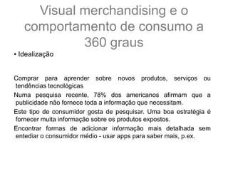 • Idealização
Comprar para aprender sobre novos produtos, serviços ou
tendências tecnológicas
Numa pesquisa recente, 78% dos americanos afirmam que a
publicidade não fornece toda a informação que necessitam.
Este tipo de consumidor gosta de pesquisar. Uma boa estratégia é
fornecer muita informação sobre os produtos expostos.
Encontrar formas de adicionar informação mais detalhada sem
entediar o consumidor médio - usar apps para saber mais, p.ex.
Visual merchandising e o
comportamento de consumo a
360 graus
 
