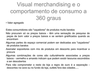 • Valor agregado
Estes consumidores são "caçadores" de produtos muito baratos
Não procuram só os preços baixos - têm uma sensação de pesquisa de
peças de bom valor a preços baixos e se sentem gratificados quando as
encontram
Algumas partes do espaço comercial podem ser dedicadas aos "caçadores"
de produtos baratos
Assinalar expositores com mix de produtos em desconto para incentivar a
procura
Algumas combinações de cores são culturalmente associadas a preços
baixos - vermelho e amarelo indicam que podem existir tesouros escondidos
a ser descobertos
Para não comprometer o resto da loja a regra de ouro é a separação -
descontos na cave ou no fundo da loja, outlets fora das cidades.....
Visual merchandising e o
comportamento de consumo a
360 graus
 