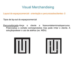 Visual Merchandising
Layout do espaçocomercial - orientação e percursosdosclientes -3
Tipos de lay-out do espaçocomercial
Percursoforçado–força o cliente a fazerumdeterminadopercurso.
Potencializa o contato comosprodutos mas pode irritar o cliente. A
soluçãopodeser o uso de atalhos (ex. IKEA)
 