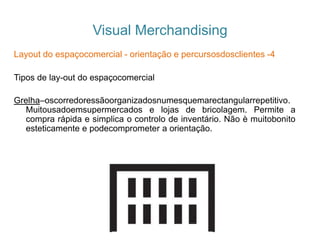 Visual Merchandising
Layout do espaçocomercial - orientação e percursosdosclientes -4
Tipos de lay-out do espaçocomercial
Grelha–oscorredoressãoorganizadosnumesquemarectangularrepetitivo.
Muitousadoemsupermercados e lojas de bricolagem. Permite a
compra rápida e simplica o controlo de inventário. Não è muitobonito
esteticamente e podecomprometer a orientação.
 