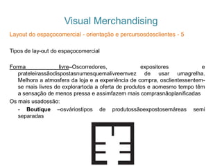 Visual Merchandising
Layout do espaçocomercial - orientação e percursosdosclientes - 5
Tipos de lay-out do espaçocomercial
Forma livre–Oscorredores, expositores e
prateleirassãodispostasnumesquemalivreemvez de usar umagrelha.
Melhora a atmosfera da loja e a experiência de compra, osclientessentem-
se mais livres de explorartoda a oferta de produtos e aomesmo tempo têm
a sensação de menos pressa e assimfazem mais comprasnãoplanificadas
Os mais usadossão:
- Boutique –osváriostipos de produtossãoexpostosemáreas semi
separadas
 