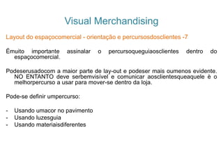 Visual Merchandising
Layout do espaçocomercial - orientação e percursosdosclientes -7
Émuito importante assinalar o percursoqueguiaosclientes dentro do
espaçocomercial.
Podeserusadocom a maior parte de lay-out e podeser mais oumenos evidente.
NO ENTANTO deve serbemvisível e comunicar aosclientesqueaquele è o
melhorpercurso a usar para mover-se dentro da loja.
Pode-se definir umpercurso:
- Usando umacor no pavimento
- Usando luzesguia
- Usando materiaisdiferentes
 
