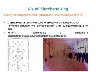 Visual Merchandising
Layout do espaçocomercial - orientação e percursosdosclientes -6
- Corredoresnaturais–osexpositoresestãoarranjadosemgrupos
formando naturalmente corredoressem usar qualquermarcação no
solo.
- Minimal –semelhante a umagaleria,
expõeprodutosexclusivosempequenasquantidades
 