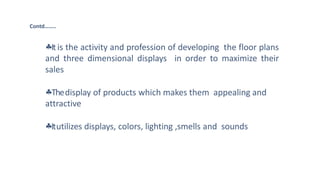 Itis the activity and profession of developing the floor plans
and three dimensional displays in order to maximize their
sales
Thedisplay of products which makes them appealing and
attractive
Itutilizes displays, colors, lighting ,smells and sounds
Contd……..
 