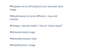Purposes are to sell products and promote store
image
Shouldalways try to be different, new, and
creative
Changea “passive looker” into an “active buyer”
Enhances brand image
Generatesimpulse sales
Overallbusiness image
 