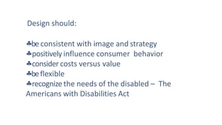 Design should:
be consistent with image and strategy
positively influence consumer behavior
consider costs versus value
beflexible
recognize the needs of the disabled – The
Americans with Disabilities Act
 