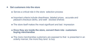 Get customers into the store
 Serves a critical role in the store selection process
 Important criteria include cleanliness, labeled prices, accurate and
pleasant checkout clerks, and well- stocked shelves
 The store itself makes the most significant and last impression
 Once they are inside the store, convert them into customers
buying merchandise
 The more merchandise customers are exposed to that is presented in an
orderly manner, the more they tend to buy
 