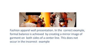Fashion apparel wall presentation. In the correct example,
formal balance is achieved by creating a mirror image of
garment on both sides of a center line. This does not
occur in the incorrect example
 