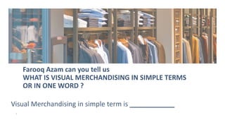 Farooq Azam can you tell us
WHAT IS VISUAL MERCHANDISING IN SIMPLE TERMS
OR IN ONE WORD ?
3
Visual Merchandising in simple term is ____________
 