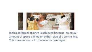 In this, Informal balance is achieved because an equal
amount of space is filled on either side of a centre line.
This does not occur in the incorrect example.
 