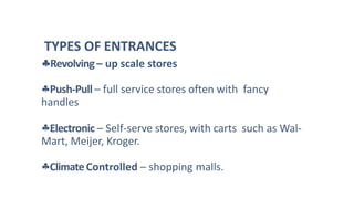 Push-Pull – full service stores often with fancy
handles
Electronic – Self-serve stores, with carts such as Wal-
Mart, Meijer, Kroger.
ClimateControlled – shopping malls.
TYPES OF ENTRANCES
Revolving – up scale stores
 