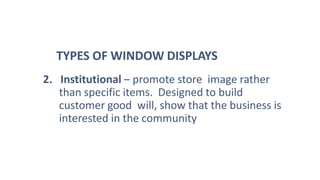 2. Institutional – promote store image rather
than specific items. Designed to build
customer good will, show that the business is
interested in the community
TYPES OF WINDOW DISPLAYS
 