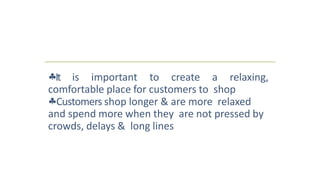 It is important to create a relaxing,
comfortable place for customers to shop
Customers shop longer & are more relaxed
and spend more when they are not pressed by
crowds, delays & long lines
 