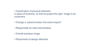 • Coordination of physical elements
in place of business, so that its project the right image to its
customers
• Change a “passive looker into active buyers”
• Responsible for total merchandise
• Overall business image
• Placements of design elements
 