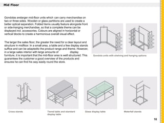 `
Mid Floor
Gondolas arelarger mid-floor units which can carry merchandise on
two or three sides. Wooden or glass partitions are used to create a
better optical separation. Folded items usually feature alongside front
or side-hanging merchandise, so that a complete theme can be
displayed incl. accessories. Colours are aligned in horizontal or
vertical blocks to create a harmonious overall visual effect.
The larger the sales floor, the greater the need for a clear layout and
structure in midfloor. In a small area, a table and a few display stands
suffice and can be adaptedto the product range and theme. However,
in a large sales interior with large amounts of display
furniture, it is important that the mid-floor area is well structured. This
guarantees the customer a good overview of the products and
ensures he can find his way easily round the store.
Gondola units with shelving and hanging options
Cross stands Tiered table and standard
display table
Glass display table Waterfall stands
10
 