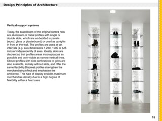`
Design Principles of Architecture
Vertical support systems
Today, the successors of the original slotted rails
are aluminium or metal profiles with single or
double slots, which are embedded in panels
(wood, glass or plasterboard) or used as uprights
in front of the wall. The profiles are used at set
intervals (e.g. axis dimensions 1,250, 1000 or 625
mm) or independently of axes. Ideally, slots are
discreet so that profiles areas inconspicuous as
possible and only visible as narrow vertical lines.
Closed profiles with side perforations or grids are
also available, entirely without slots, and offer the
same flexibility.Discreet profiles strengthen the
merchandising effect and emphasise the
ambience. This type of display enables maximum
merchandise density due to a high degree of
flexibility within a fixed axes
15
 