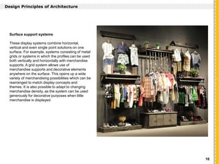 `
Design Principles of Architecture
Surface support systems
These display systems combine horizontal,
vertical and even single point solutions on one
surface. For example, systems consisting of metal
grids or systems in which the profiles can be used
both vertically and horizontally with merchandise
supports. A grid system allows use of
merchandise supports and decorative elements
anywhere on the surface. This opens up a wide
variety of merchandising possibilities which can be
rearranged to match display concepts and
themes. It is also possible to adapt to changing
merchandise density, as the system can be used
generously for decorative purposes when little
merchandise is displayed.
16
 