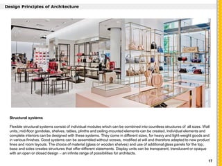 `
Design Principles of Architecture
Structural systems
Flexible structural systems consist of individual modules which can be combined into countless structures of all sizes. Wall
units, mid-floor gondolas, shelves, tables, plinths and ceiling-mounted elements can be created. Individual elements and
complete interiors can be designed with these systems. They come in different sizes, for heavy and light-weight goods and
in various finishes. Good systems can be assembled without screws, modified at will and therefore adapted to new product
lines and room layouts. The choice of material (glass or wooden shelves) and use of additional glass panels for the top,
base and sides creates structures that offer different statements. Display units can be transparent, translucent or opaque
with an open or closed design – an infinite range of possibilities for architects.
17
 