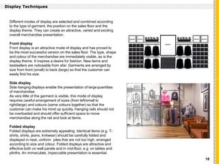 `
Display Techniques
Different modes of display are selected and combined according
to the type of garment, the position on the sales floor and the
display theme. They can create an attractive, varied and exciting
overall merchandise presentation.
Front display
Front display is an attractive mode of display and has proved to
be the most successful version on the sales floor. The type, shape
and colour of the merchandise are immediately visible, as is the
display theme. It inspires a desire for fashion. New items and
bestsellers are noticeable from afar. Garments are arranged by
size from front (small) to back (large) so that the customer can
easily find his size.
Side display
Side hanging displays enable the presentation of largequantities
of merchandise.
As very little of the garment is visible, this mode of display
requires careful arrangement of sizes (from left/small to
right/large) and colours (same colours together) so that the
customer can make his mind up quickly. Hanging rails should not
be overloaded and should offer sufficient space to move
merchandise along the rail and look at items.
Folded display
Folded displays are extremely appealing. Identical items (e.g. T-
shirts, shirts, jeans, knitwear) should be carefully folded and
displayed in neat, uniform piles that are not too high, arranged
according to size and colour. Folded displays are attractive and
effective both on wall panels and in mid-floor, e.g. on tables and
plinths. An immaculate, impeccable presentation is essential.
18
 