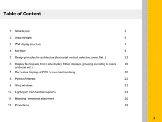 1. Store layout 3
2. Area principle 5
3. Wall display structure 7
4. Mid-floor 9
5. Design principles for architecture (horizontal, vertical, selective points, flat...) 13
6. Display Techniques( front / side display, folded displays, grouping according to colors
and sizes etc.)
18
7. Decorative displays at POS / cross merchandising 20
8. Points of interest 22
9. Shop windows 23
10. Lighting on merchandise supports 24
11. Branding / emotional attachment 26
12. Promotions 29
`
Table of Content
2
 
