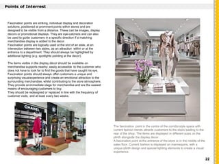 `
Points of Interrest
Fascination points are striking, individual display and decoration
solutions, positioned at prominent points within stores and are
designed to be visible from a distance. These can be images, display
decors or promotional displays. They are eye-catchers and can also
be used to guide customers in a specific direction if a matching
merchandise display is added to the decor.
Fascination points are logically used at the end of an aisle, at an
intersection between two aisles, as an attraction within or at the
entrance to a department. They should always be highlighted by
additional lighting (e.g. spotlights pointing at the decor).
The items visible in the display décor should be available on
merchandise supports nearby; easily accessible to the customer who
does not have to look far to find the goods that have caught his eye.
Fascination points should always offer customers a unique and
surprising visualexperience and create an emotional attraction to the
surrounding merchandise, whilst contributing to the store atmosphere.
They provide animmediate stage for merchandise and are the easiest
means of encouraging customers to buy.
They should be redesigned or replaced in line with the frequency of
customer visits, and at least every two weeks.
The fascination point in the centre of the corridorstyle space with
current fashion trends attracts customers to the stairs leading to the
rear of the shop. The items are displayed in different sizes on the
plinth alongside the display decor.
A fascination point at the entrance of the store or in the middle of the
sales floor. Current fashion is displayed on mannequins, with a
unique plinth design and special lighting elements to create a visual
experience.
22
 