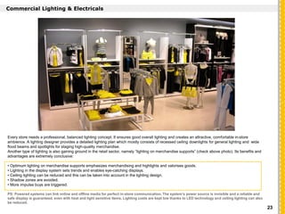 `
Commercial Lighting & Electricals
Every store needs a professional, balanced lighting concept. It ensures good overall lighting and creates an attractive, comfortable in-store
ambience. A lighting designer provides a detailed lighting plan which mostly consists of recessed ceiling downlights for general lighting and wide
flood beams and spotlights for staging high-quality merchandise.
Another type of lighting is also gaining ground in the retail sector, namely “lighting on merchandise supports” (check above photo). Its benefits and
advantages are extremely conclusive:
• Optimum lighting on merchandise supports emphasizes merchandising and highlights and valorises goods.
• Lighting in the display system sets trends and enables eye-catching displays.
• Ceiling lighting can be reduced and this can be taken into account in the lighting design.
• Shadow zones are avoided.
• More impulse buys are triggered.
PS: Powered systems can link online and offline media for perfect in-store communication. The system’s power source is invisible and a reliable and
safe display is guaranteed, even with heat and light sensitive items. Lighting costs are kept low thanks to LED technology and ceiling lighting can also
be reduced.
23
 