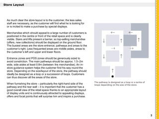As much clear the store layout is to the customer, the less sales
staff are necessary, as the customer will find what he is looking for
or is incited to make a purchase by special displays.
Merchandise which should appeal to a large number of customers is
positioned in the centre or front of the retail space and is clearly
visible. Stairs and lifts present a barrier, so top-selling merchandise
(offers, new collections) should be displayed on the ground floor.
The busiest areas are the store entrance, pathways and areas to the
customer’s right. Less frequented areas are middle aisles, areas to
the customer’s left and upper and lower floors.
Entrance zones and POS zones should be generously sized to
avoid constriction. The main pathways should be approx. 1.5–2m
wide, side aisles at least 0.8m (between the merchandise). An in-
store guidance system helps the customer find his way round the
store. Depending on the size/layout of the store, the pathway should
ideally be designed as a loop or a succession of loops. Customers
can thus discover all the areas of the store.
When furnishing the store – particularly the right-hand side of the
pathway and the rear wall – it is important that the customer has a
good overall view of the retail space thanks to an appropriate layout
of display units and is continuously attracted to appealing displays,
offers and focal points that will surprise him and inspire a purchase.
`
Store Layout
The pathway is designed as a loop or a series of
loops depending on the size of the store.
3
 