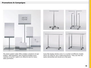 `
Promotions & Campaigns
Icons flat display stands come in a number of different models
which are ideal for use in sales promotions. They can then be
easily dismantled and stored as a flat-pack.
The stand system Label offers endless variations of sign
holders. Well-designed, easy handling enables quick
insertion of prints. Label is an effective tool for every
sales promotion.
30
 