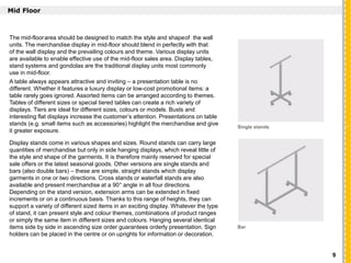 `
Mid Floor
The mid-floorarea should be designed to match the style and shapeof the wall
units. The merchandise display in mid-floor should blend in perfectly with that
of the wall display and the prevailing colours and theme. Various display units
are available to enable effective use of the mid-floor sales area. Display tables,
stand systems and gondolas are the traditional display units most commonly
use in mid-floor.
A table always appears attractive and inviting – a presentation table is no
different. Whether it features a luxury display or low-cost promotional items: a
table rarely goes ignored. Assorted items can be arranged according to themes.
Tables of different sizes or special tiered tables can create a rich variety of
displays. Tiers are ideal for different sizes, colours or models. Busts and
interesting flat displays increase the customer’s attention. Presentations on table
stands (e.g. small items such as accessories) highlight the merchandise and give
it greater exposure.
Display stands come in various shapes and sizes. Round stands can carry large
quantities of merchandise but only in side hanging displays, which reveal little of
the style and shape of the garments. It is therefore mainly reserved for special
sale offers or the latest seasonal goods. Other versions are single stands and
bars (also double bars) – these are simple, straight stands which display
garments in one or two directions. Cross stands or waterfall stands are also
available and present merchandise at a 90° angle in all four directions.
Depending on the stand version, extension arms can be extended in fixed
increments or on a continuous basis. Thanks to this range of heights, they can
support a variety of different sized items in an exciting display. Whatever the type
of stand, it can present style and colour themes, combinations of product ranges
or simply the same item in different sizes and colours. Hanging several identical
items side by side in ascending size order guarantees orderly presentation. Sign
holders can be placed in the centre or on uprights for information or decoration.
Single stands
Bar
9
 