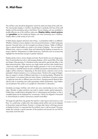 Visual Merchandising – Guidelines for practical implementation10
Single stands (Visplay‘s Icons flat)
Bar (Visplay‘s Icons flat)
The mid-floor area should be designed to match the style and shape of the wall units.
The merchandise display in mid-floor should blend in perfectly with that of the wall
display and the prevailing colours and theme. Various display units are available to
enable effective use of the mid-floor sales area. Display tables, stand systems
and gondolas are the traditional display units most commonly use in mid-floor.
Visplay offers a wide variety of such units.
A table always appears attractive and inviting – a presentation table is no different.
Whether it features a luxury display or low-cost promotional items: a table rarely goes
ignored. Assorted items can be arranged according to themes. Tables of different
sizes or special tiered tables can create a rich variety of displays.  Tiers are ideal for
different sizes, colours or models. Busts and interesting flat displays increase the cus-
tomer’s attention. Presentations on table stands (e.g. small items such as accessories)
highlight the merchandise and give it greater exposure.
Display stands come in various shapes and sizes. Round stands can carry large quan-
tities of merchandise but only in side hanging displays, which reveal little of the style
and shape of the garments. It is therefore mainly reserved for special sale offers or the
latest seasonal goods. Other versions are single stands and bars (also double bars)
– these are simple, straight stands which display garments in one or two directions.
Cross stands or waterfall stands are also available and present merchandise at a 90°
angle in all four directions. Depending on the stand version, extension arms can be
extended in fixed increments or on a continuous basis. Thanks to this range of heights,
they can support a variety of different sized items in an exciting display. Whatever the
type of stand, it can present style and colour themes, combinations of product ranges
or simply the same item in different sizes and colours. Hanging several identical items
side by side in ascending size order guarantees orderly presentation. Sign holders
can be placed in the centre or on uprights for information or decoration.
Gondolas are larger mid-floor units which can carry merchandise on two or three
sides. Wooden or glass partitions are used to create a better optical separation.
Folded items usually feature alongside front or side-hanging merchandise, so that a
complete theme can be displayed incl. accessories. Colours are aligned in horizontal
or vertical blocks to create a harmonious overall visual effect.
The larger the sales floor, the greater the need for a clear layout and structure in mid-
floor. In a small area, a table and a few display stands suffice and can be adapted
to the product range and theme. However, in a large sales interior with large amounts
of display furniture, it is important that the mid-floor area is well structured. This guar-
antees the customer a good overview of the products and ensures he can find his
way easily round the store.
4. Mid-floor
 