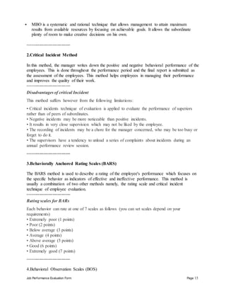 Job Performance Evaluation Form Page 13
 MBO is a systematic and rational technique that allows management to attain maximum
results from available resources by focusing on achievable goals. It allows the subordinate
plenty of room to make creative decisions on his own.
-----------------------------
2.Critical Incident Method
In this method, the manager writes down the positive and negative behavioral performance of the
employees. This is done throughout the performance period and the final report is submitted as
the assessment of the employees. This method helps employees in managing their performance
and improves the quality of their work.
-----------------------------
Disadvantages of critical Incident
This method suffers however from the following limitations:
• Critical incidents technique of evaluation is applied to evaluate the performance of superiors
rather than of peers of subordinates.
• Negative incidents may be more noticeable than positive incidents.
• It results in very close supervision which may not be liked by the employee.
• The recording of incidents may be a chore for the manager concerned, who may be too busy or
forget to do it.
• The supervisors have a tendency to unload a series of complaints about incidents during an
annual performance review session.
-----------------------------
3.Behaviorally Anchored Rating Scales (BARS)
The BARS method is used to describe a rating of the employee's performance which focuses on
the specific behavior as indicators of effective and ineffective performance. This method is
usually a combination of two other methods namely, the rating scale and critical incident
technique of employee evaluation.
-----------------------------
Rating scales for BARs
Each behavior can rate at one of 7 scales as follows (you can set scales depend on your
requirements)
• Extremely poor (1 points)
• Poor (2 points)
• Below average (3 points)
• Average (4 points)
• Above average (5 points)
• Good (6 points)
• Extremely good (7 points)
-----------------------------
4.Behavioral Observation Scales (BOS)
 