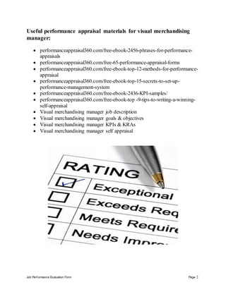 Job Performance Evaluation Form Page 2
Useful performance appraisal materials for visual merchandising
manager:
 performanceappraisal360.com/free-ebook-2456-phrases-for-performance-
appraisals
 performanceappraisal360.com/free-65-performance-appraisal-forms
 performanceappraisal360.com/free-ebook-top-12-methods-for-performance-
appraisal
 performanceappraisal360.com/free-ebook-top-15-secrets-to-set-up-
performance-management-system
 performanceappraisal360.com/free-ebook-2436-KPI-samples/
 performanceappraisal360.com/free-ebook-top -9-tips-to-writing-a-winning-
self-appraisal
 Visual merchandising manager job description
 Visual merchandising manager goals & objectives
 Visual merchandising manager KPIs & KRAs
 Visual merchandising manager self appraisal
 