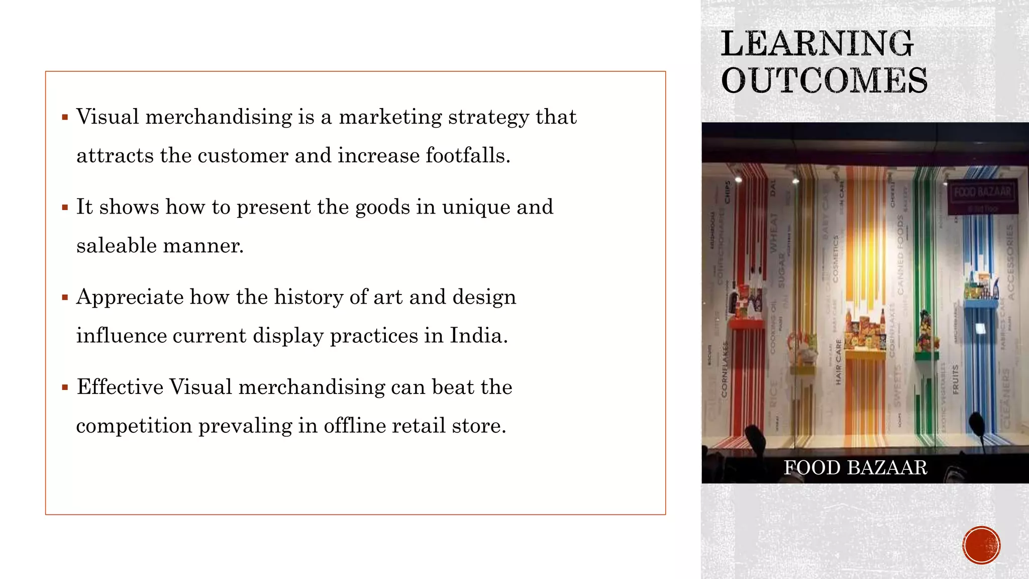  Visual merchandising is a marketing strategy that
attracts the customer and increase footfalls.
 It shows how to present the goods in unique and
saleable manner.
 Appreciate how the history of art and design
influence current display practices in India.
 Effective Visual merchandising can beat the
competition prevaling in offline retail store.
FOOD BAZAAR
 
