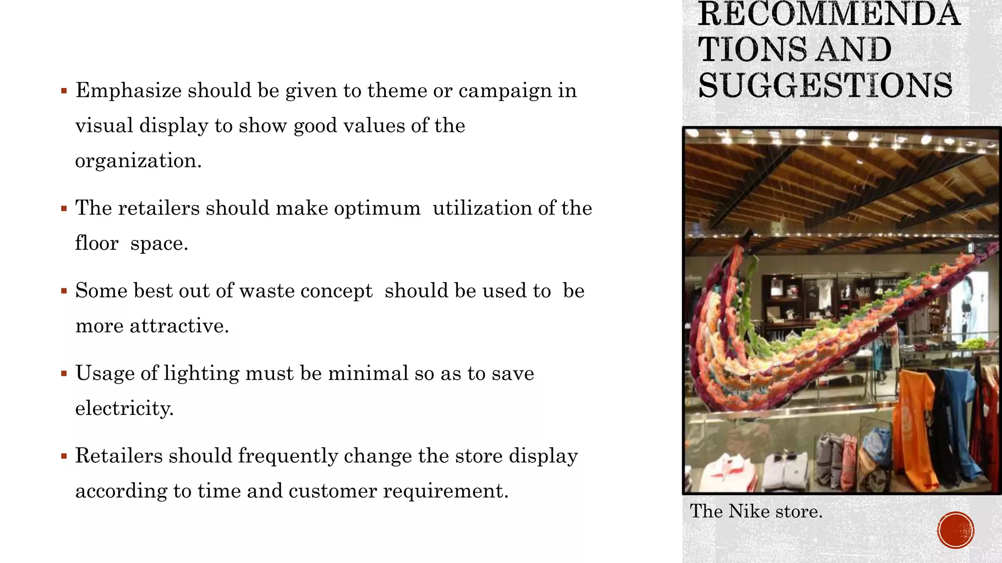  Emphasize should be given to theme or campaign in
visual display to show good values of the
organization.
 The retailers should make optimum utilization of the
floor space.
 Some best out of waste concept should be used to be
more attractive.
 Usage of lighting must be minimal so as to save
electricity.
 Retailers should frequently change the store display
according to time and customer requirement.
The Nike store.
 