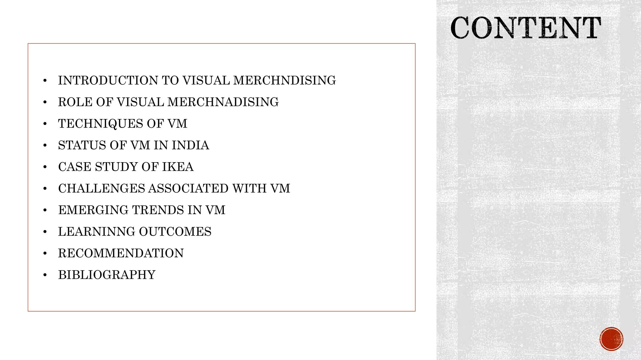 • INTRODUCTION TO VISUAL MERCHNDISING
• ROLE OF VISUAL MERCHNADISING
• TECHNIQUES OF VM
• STATUS OF VM IN INDIA
• CASE STUDY OF IKEA
• CHALLENGES ASSOCIATED WITH VM
• EMERGING TRENDS IN VM
• LEARNINNG OUTCOMES
• RECOMMENDATION
• BIBLIOGRAPHY
 