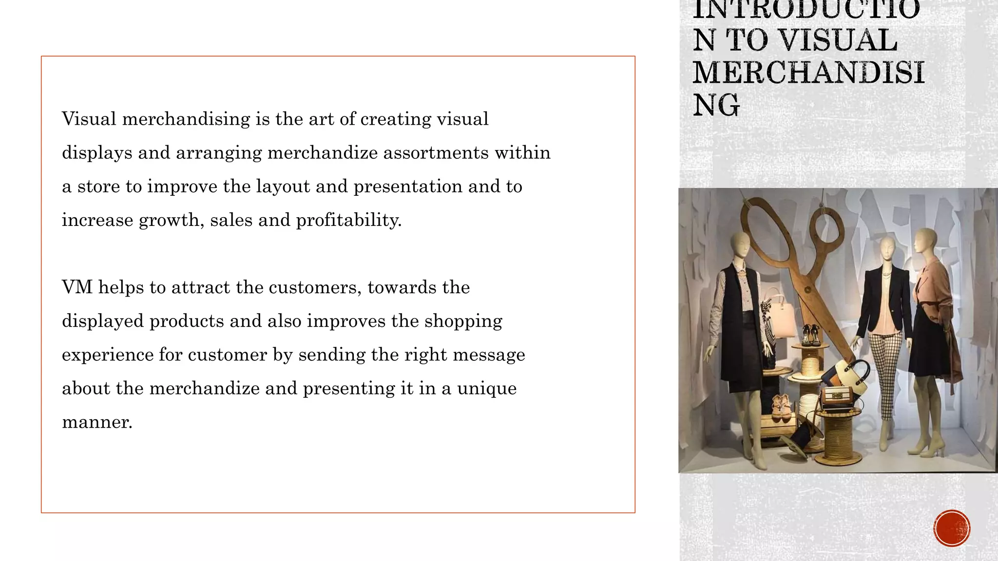 Visual merchandising is the art of creating visual
displays and arranging merchandize assortments within
a store to improve the layout and presentation and to
increase growth, sales and profitability.
VM helps to attract the customers, towards the
displayed products and also improves the shopping
experience for customer by sending the right message
about the merchandize and presenting it in a unique
manner.
 