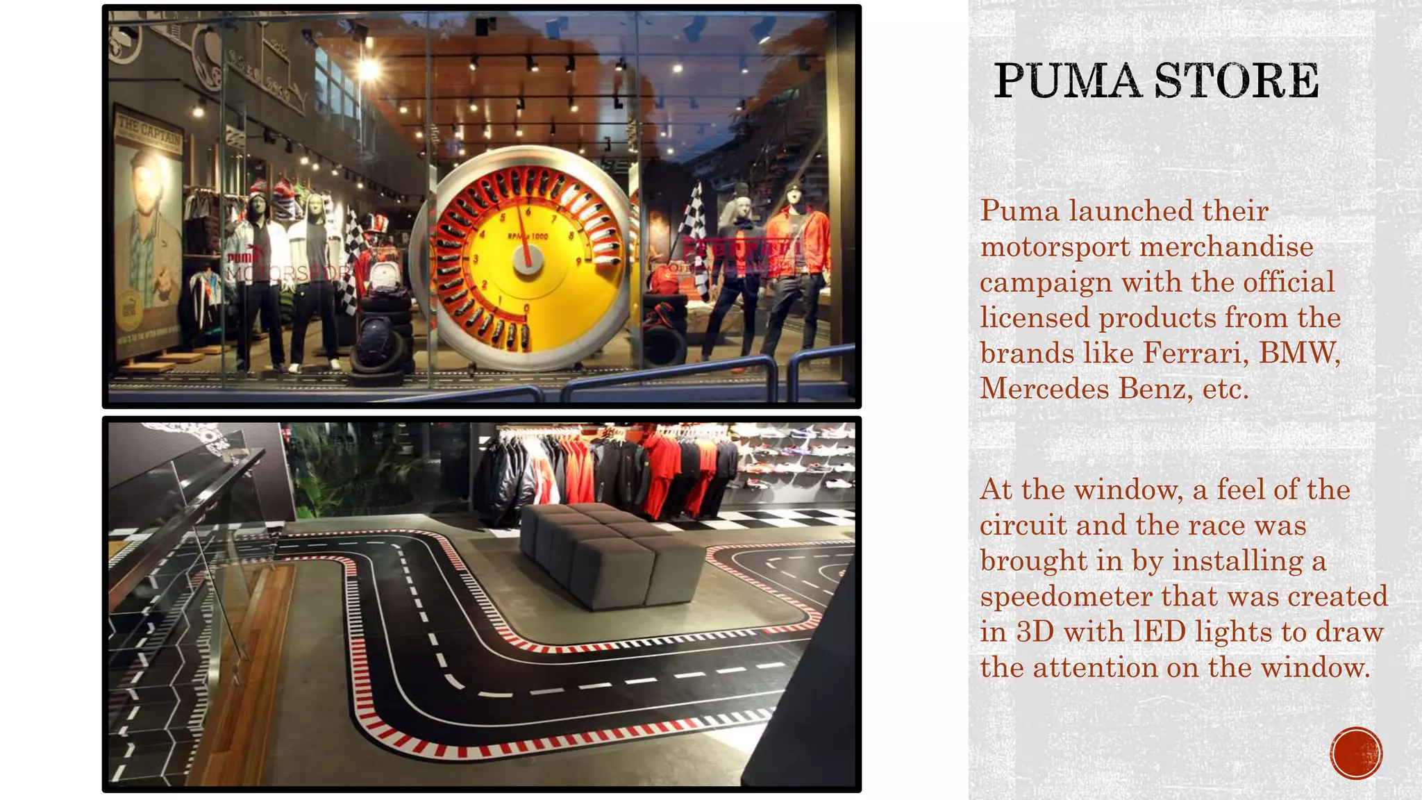 Puma launched their
motorsport merchandise
campaign with the official
licensed products from the
brands like Ferrari, BMW,
Mercedes Benz, etc.
At the window, a feel of the
circuit and the race was
brought in by installing a
speedometer that was created
in 3D with lED lights to draw
the attention on the window.
 