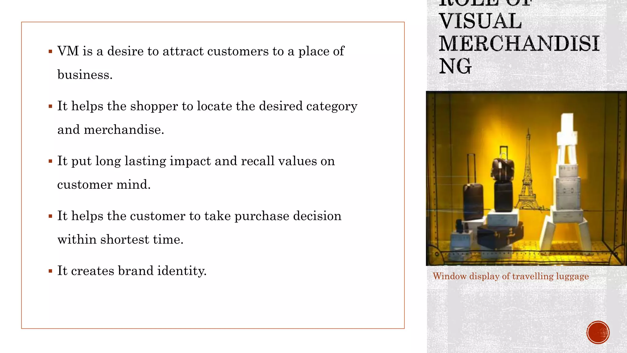  VM is a desire to attract customers to a place of
business.
 It helps the shopper to locate the desired category
and merchandise.
 It put long lasting impact and recall values on
customer mind.
 It helps the customer to take purchase decision
within shortest time.
 It creates brand identity. Window display of travelling luggage
 
