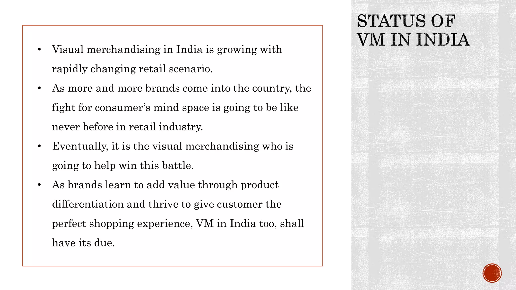 • Visual merchandising in India is growing with
rapidly changing retail scenario.
• As more and more brands come into the country, the
fight for consumer’s mind space is going to be like
never before in retail industry.
• Eventually, it is the visual merchandising who is
going to help win this battle.
• As brands learn to add value through product
differentiation and thrive to give customer the
perfect shopping experience, VM in India too, shall
have its due.
 