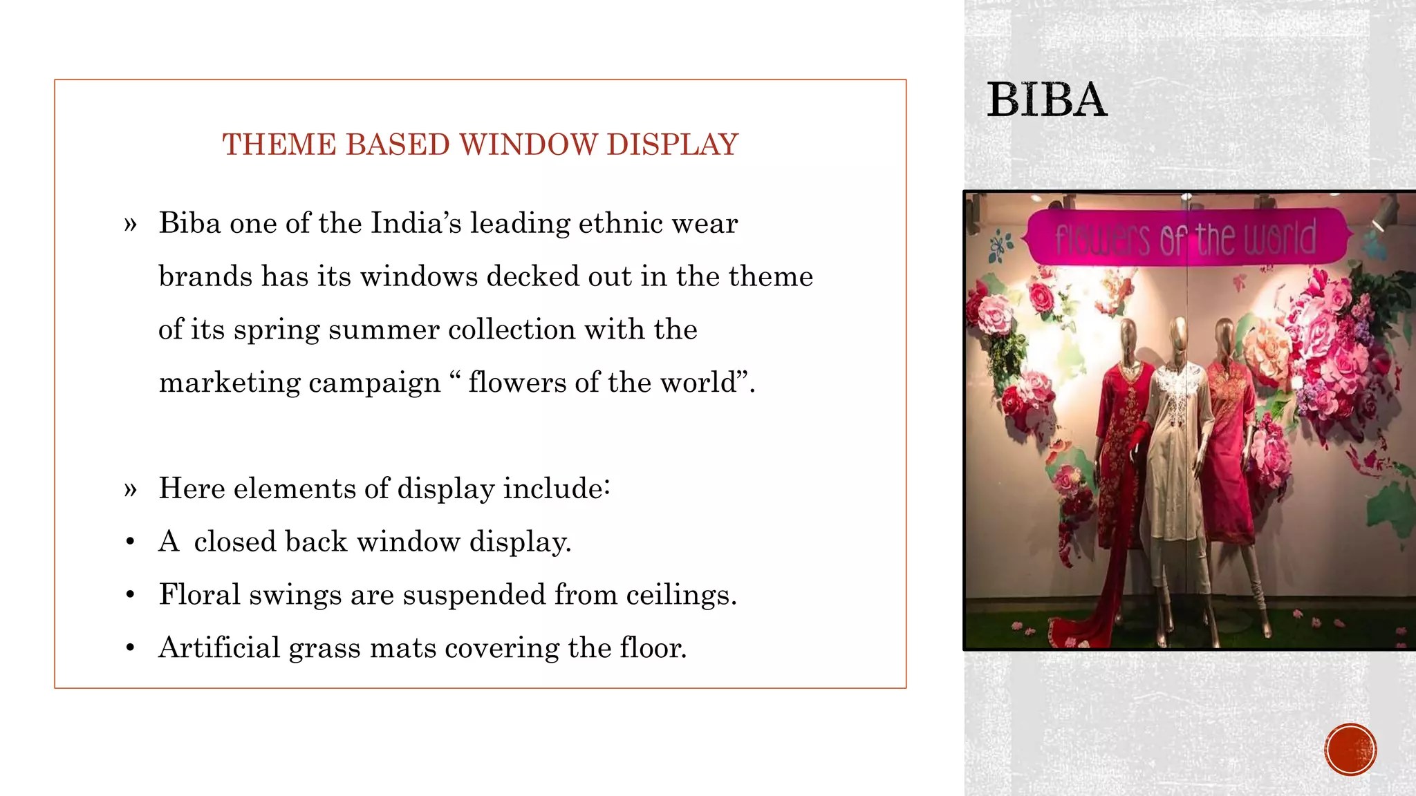 THEME BASED WINDOW DISPLAY
» Biba one of the India’s leading ethnic wear
brands has its windows decked out in the theme
of its spring summer collection with the
marketing campaign “ flowers of the world”.
» Here elements of display include:
• A closed back window display.
• Floral swings are suspended from ceilings.
• Artificial grass mats covering the floor.
 