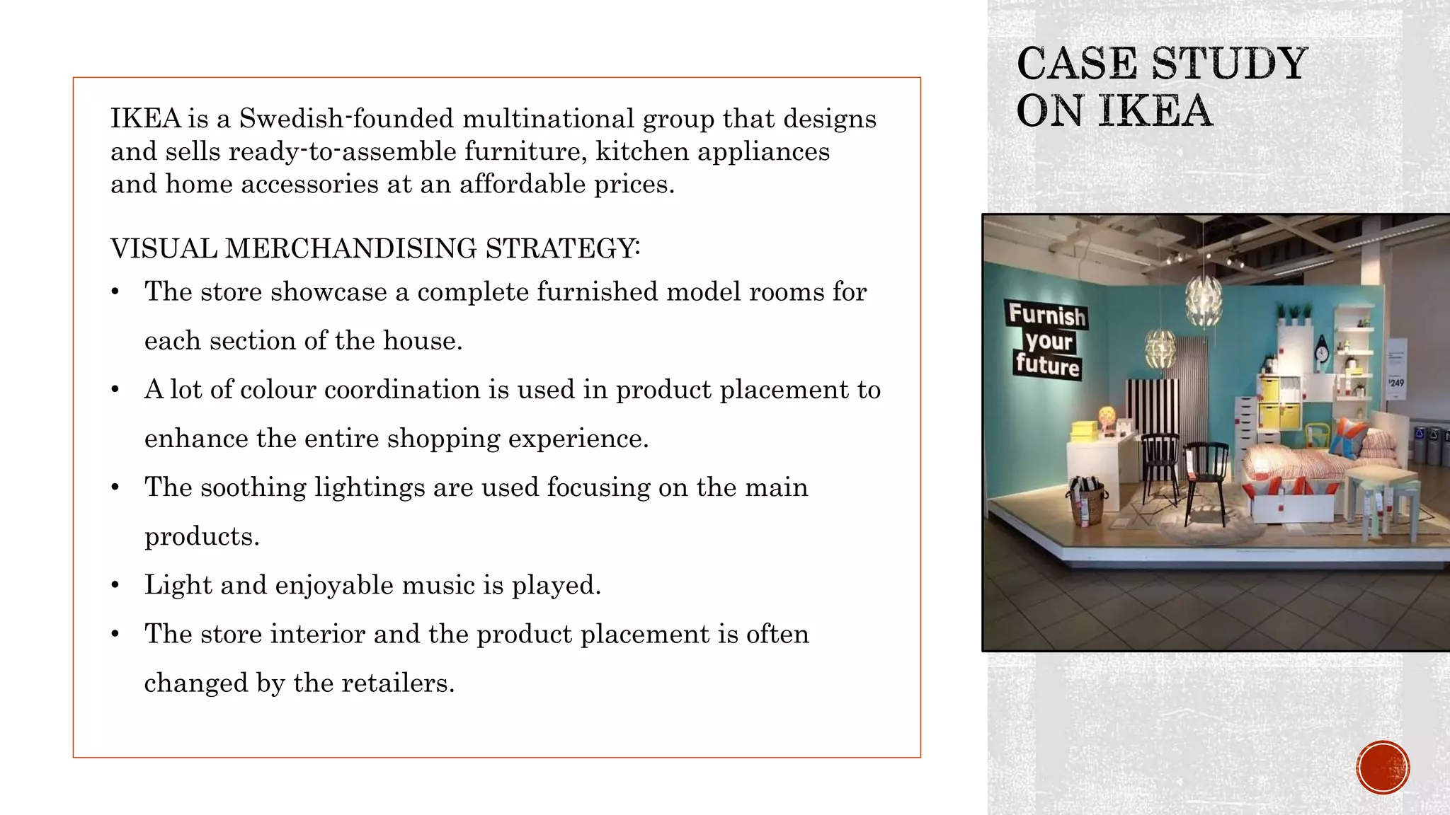 IKEA is a Swedish-founded multinational group that designs
and sells ready-to-assemble furniture, kitchen appliances
and home accessories at an affordable prices.
VISUAL MERCHANDISING STRATEGY:
• The store showcase a complete furnished model rooms for
each section of the house.
• A lot of colour coordination is used in product placement to
enhance the entire shopping experience.
• The soothing lightings are used focusing on the main
products.
• Light and enjoyable music is played.
• The store interior and the product placement is often
changed by the retailers.
 