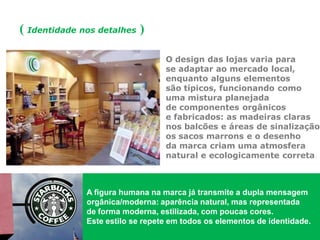 ( Identidade nos detalhes ) 
O design das lojas varia para se adaptar ao mercado local, enquanto alguns elementos são típicos, funcionando como uma mistura planejada de componentes orgânicos e fabricados: as madeiras claras nos balcões e áreas de sinalização, os sacos marrons e o desenho da marca criam uma atmosfera natural e ecologicamente correta. 
A figura humana na marca já transmite a dupla mensagem orgânica/moderna: aparência natural, mas representada de forma moderna, estilizada, com poucas cores. 
Este estilo se repete em todos os elementos de identidade.  