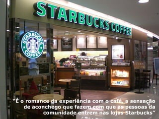 Propósito de Marca 
“Acontece milhões de vezes toda semana – um cliente recebe uma bebida de um barista da Starbucks – mas cada interação é especial” 
“É o romance da experiência com o café, a sensação de aconchego que fazem com que as pessoas da comunidade entrem nas lojas Starbucks”  