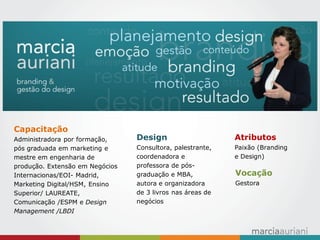Atributos Paixão (Branding e Design) 
Vocação Gestora 
Design Consultora, palestrante, coordenadora e professora de pós- graduação e MBA, autora e organizadora de 3 livros nas áreas de negócios 
Capacitação 
Administradora por formação, pós graduada em marketing e mestre em engenharia de produção. Extensão em Negócios Internacionas/EOI- Madrid, Marketing Digital/HSM, Ensino Superior/ LAUREATE, Comunicação /ESPM e Design Management /LBDI  