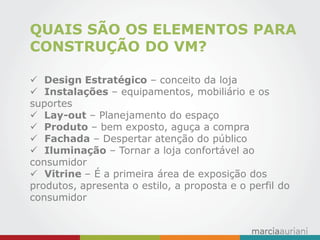 QUAIS SÃO OS ELEMENTOS PARA CONSTRUÇÃO DO VM? 
 Design Estratégico – conceito da loja 
 Instalações – equipamentos, mobiliário e os suportes 
 Lay-out – Planejamento do espaço 
 Produto – bem exposto, aguça a compra 
 Fachada – Despertar atenção do público 
 Iluminação – Tornar a loja confortável ao consumidor 
 Vitrine – É a primeira área de exposição dos produtos, apresenta o estilo, a proposta e o perfil do consumidor  