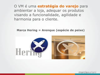 O VM é uma estratégia do varejo para ambientar a loja, adequar os produtos visando a funcionalidade, agilidade e harmonia para o cliente. 
Marca Hering = Arenque (espécie de peixe) 
 