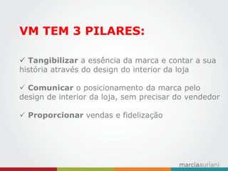 VM TEM 3 PILARES: 
 Tangibilizar a essência da marca e contar a sua história através do design do interior da loja 
 Comunicar o posicionamento da marca pelo design de interior da loja, sem precisar do vendedor 
 Proporcionar vendas e fidelização  
